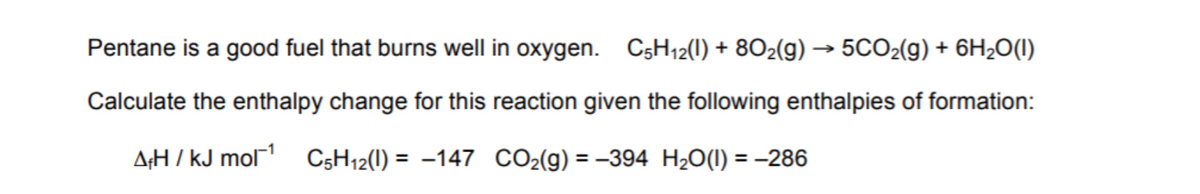Pentane is a good fuel that burns well in oxygen. C;H12(1) + 802(g) → 5CO2(g) + 6H2O(1)
Calculate the enthalpy change for this reaction given the following enthalpies of formation:
A;H / kJ mol C5H12(1) = -147 CO2(g) = –394 H20(1) = -286
