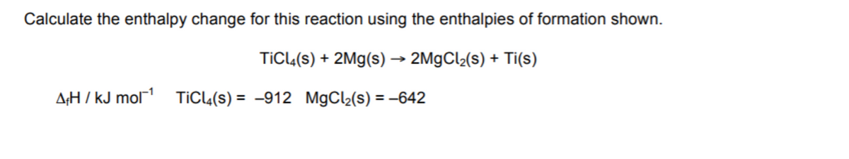 Calculate the enthalpy change for this reaction using the enthalpies of formation shown.
TICL(s) + 2Mg(s)→ 2M9CL2(s) + Ti(s)
A;H / kJ mol TiCl«(s) = -912 MgCl2(s) = –642
%3D
