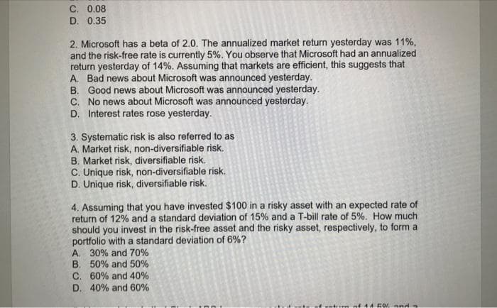C. 0.08
D. 0.35
2. Microsoft has a beta of 2.0. The annualized market return yesterday was 11%,
and the risk-free rate is currently 5%. You observe that Microsoft had an annualized
return yesterday of 14%. Assuming that markets are efficient, this suggests that
A. Bad news about Microsoft was announced yesterday.
B. Good news about Microsoft was announced yesterday.
C. No news about Microsoft was announced yesterday.
D. Interest rates rose yesterday.
3. Systematic risk is also referred to as
A. Market risk, non-diversifiable risk.
B. Market risk, diversifiable risk.
C. Unique risk, non-diversifiable risk.
D. Unique risk, diversifiable risk.
4. Assuming that you have invested $100 in a risky asset with an expected rate of
return of 12% and a standard deviation of 15% and a T-bill rate of 5%. How much
should you invest in the risk-free asset and the risky asset, respectively, to form a
portfolio with a standard deviation of 6%?
A. 30% and 70%
B. 50% and 50%
C. 60% and 40%
D. 40% and 60%
tum of 41 50% and