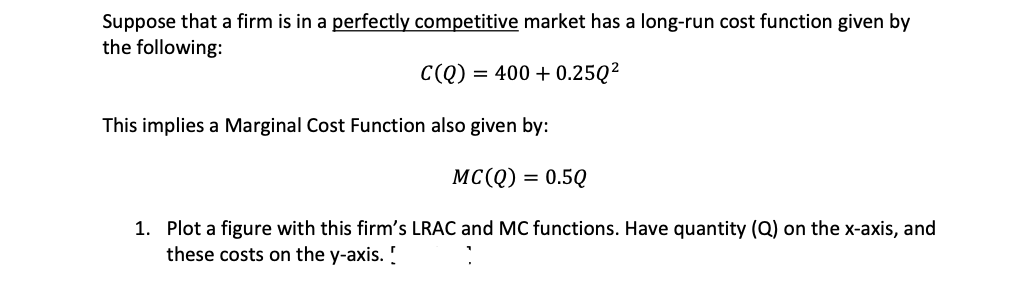 Suppose that a firm is in a perfectly competitive market has a long-run cost function given by
the following:
C(Q) = 400+ 0.25Q²
This implies a Marginal Cost Function also given by:
MC(Q) = 0.5Q
1. Plot a figure with this firm's LRAC and MC functions. Have quantity (Q) on the x-axis, and
these costs on the y-axis. !