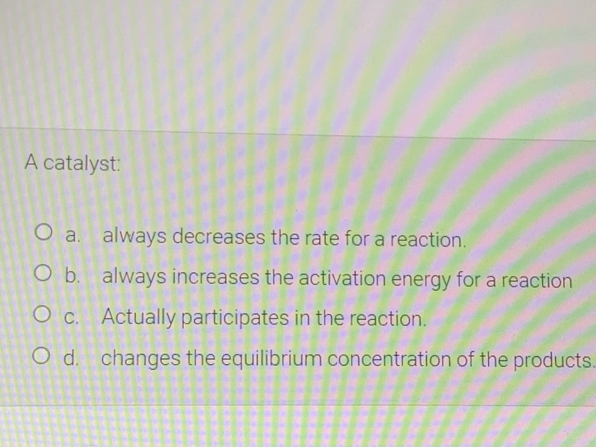 A catalyst:
O a. always decreases the rate for a reaction.
O b. always increases the activation energy for a reaction
O c. Actually participates in the reaction.
O d. changes the equilibrium concentration of the products.

