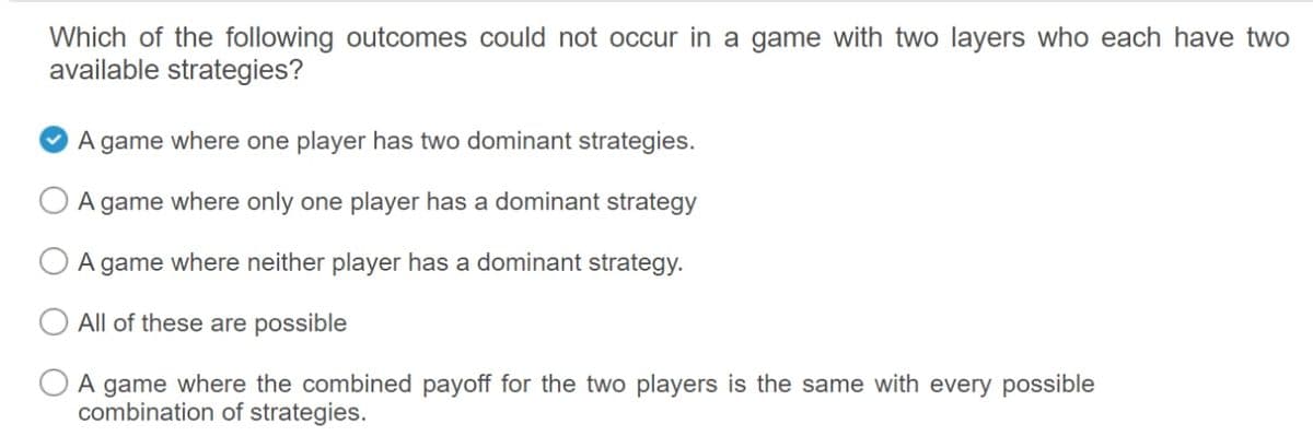 Which of the following outcomes could not occur in a game with two layers who each have two
available strategies?
A game where one player has two dominant strategies.
A
game
where only one player has a dominant strategy
A game where neither player has a dominant strategy.
All of these are possible
A game where the combined payoff for the two players is the same with every possible
combination of strategies.
