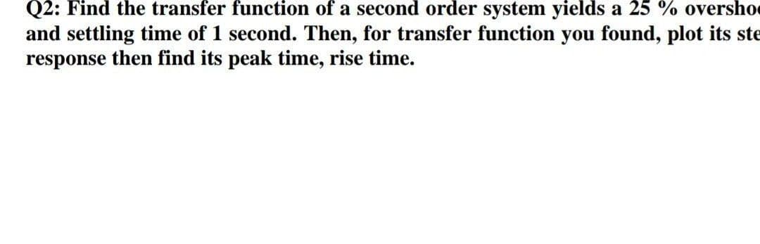 Q2: Find the transfer function of a second order system yields a 25 % oversho
and settling time of 1 second. Then, for transfer function you found, plot its ste
response then find its peak time, rise time.
