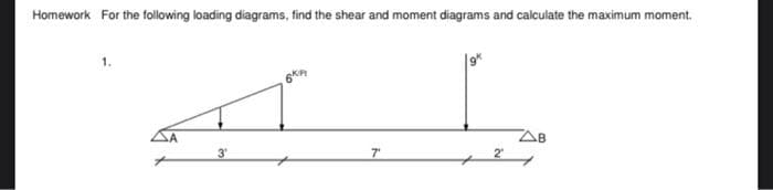 Homework For the following loading diagrams, find the shear and moment diagrams and calculate the maximum moment.
SA
3
7
