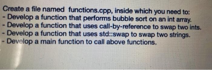 Create a file named functions.cpp, inside which you need to:
Develop a function that performs bubble sort on an int array.
- Develop a function that uses call-by-reference to swap two ints.
Develop a function that uses std::swap to swap two strings.
Develop a main function to call above functions.
