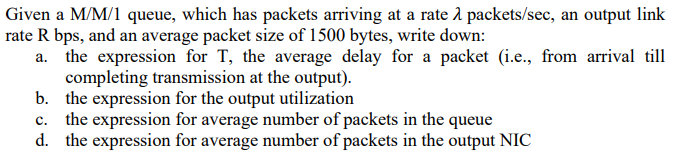 Given a M/M/1 queue, which has packets arriving at a rate 2 packets/sec, an output link
rate R bps, and an average packet size of 1500 bytes, write down:
the expression for T, the average delay for a packet (i.e., from arrival till
completing transmission at the output).
b. the expression for the output utilization
c. the expression for average number of packets in the queue
d. the expression for average number of packets in the output NIC
