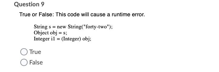 Question 9
True or False: This code will cause a runtime error.
String s = new String("forty-two");
Object obj = s;
Integer il = (Integer) obj;
True
False
