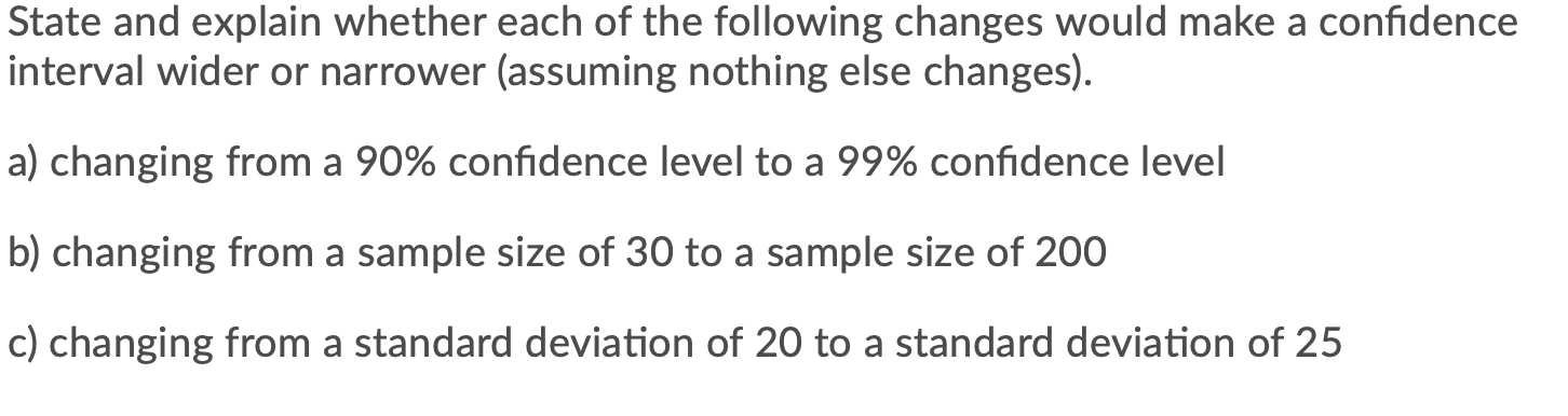 State and explain whether each of the following changes would make a confidence
interval wider or narrower (assuming nothing else changes).
a) changing from a 90% confidence level to a 99% confidence level
b) changing from a sample size of 30 to a sample size of 200
c) changing from a standard deviation of 20 to a standard deviation of 25
