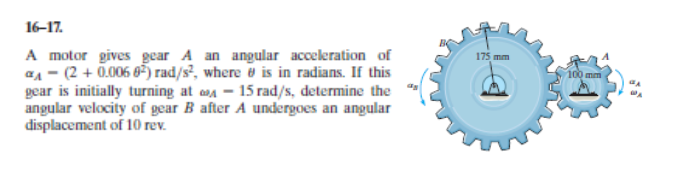 A motor gives gear A an angular acceleration of
a1 - (2 + 0.006 6) rad/s², where e is in radians. If this
gear is initially turning at a – 15 rad/s, determine the
angular velocity of gear B after A undergoes an angular
displacement of 10 rev.
