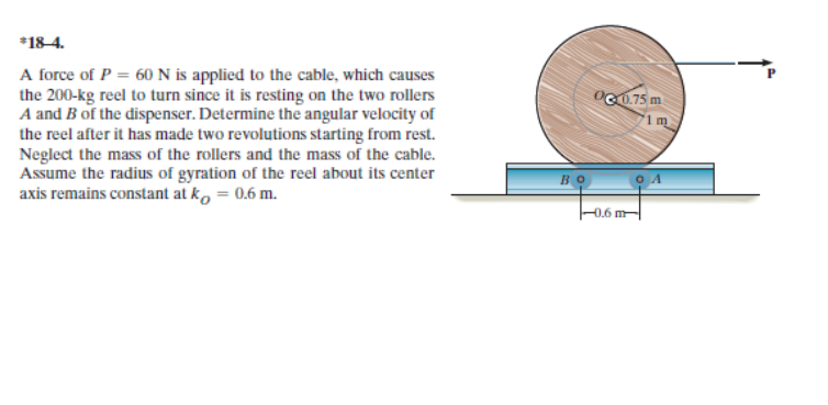 *18-4.
A force of P = 60N is applied to the cable, which causes
the 200-kg reel to turn since it is resting on the two rollers
A and B of the dispenser. Determine the angular velocity of
the reel after it has made two revolutions starting from rest.
Neglect the mass of the rollers and the mass of the cable.
Assume the radius of gyration of the reel about its center
axis remains constant at k, = 0.6 m.
OG0.75 m
Во
0.6 m
