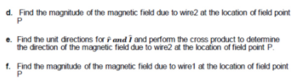 d. Find the magnitude of the magnetic field due to wire2 at the location of field point
e. Find the unit directions for f and i and perform the cross product to detemine
the direction of the magnetic field due tó wire2 at the location of field point P.
1. Find the magnitude of the magnetic field due to wiret at the location of field point
P
