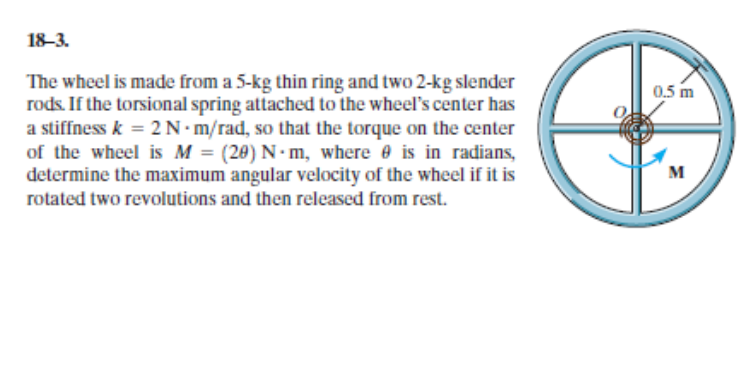 18–3.
The wheel is made from a 5-kg thin ring and two 2-kg slender
rods. If the torsional spring attached to the wheel's center has
a stiffness k = 2 N•m/rad, so that the torque on the center
of the wheel is M = (20) N - m, where e is in radians,
determine the maximum angular velocity of the wheel if it is
rotated two revolutions and then released from rest.
0,5 m
M
