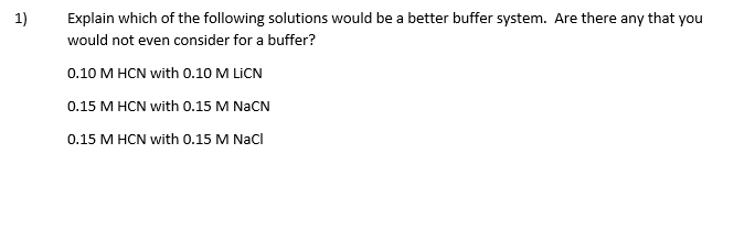 Explain which of the following solutions would be a better buffer system. Are there any that you
would not even consider for a buffer?
1)
0.10 M HCN with 0.10 M LICN
0.15 M HCN with O.15 M NACN
0.15 M HCN with 0.15 M NaCl
