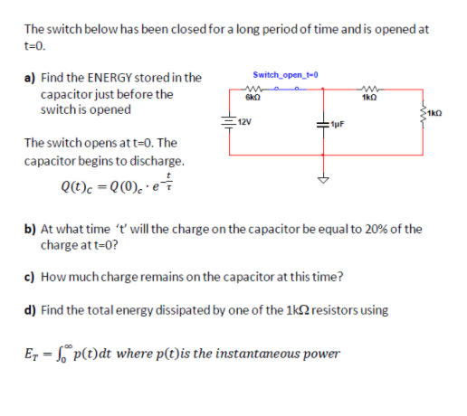 The switch below has been closed for a long period of time and is opened at
t=0.
Switch_open_t-0
a) Find the ENERGY stored in the
capacitor just before the
switch is opened
1kO
12V
fuF
The switch opens att=0. The
capacitor begins to discharge.
Qt)c = Q(0). · e
b) At what time 't' will the charge on the capacitor be equal to 20% of the
charge at t=0?
c) How much charge remains on the capacitor at this time?
d) Find the total energy dissipated by one of the 1k2 resistors using
Er = p(t)dt where p(t)is the instantaneous power
