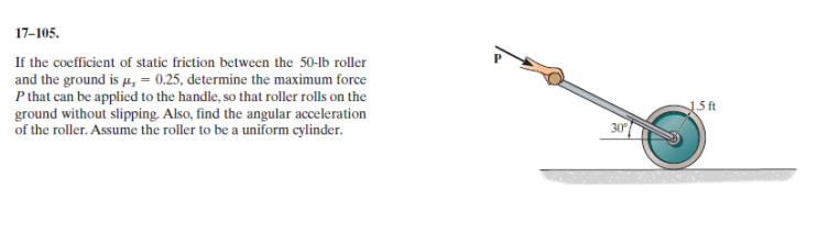 If the coefficient of static friction between the 50-lb roller
and the ground is p, = 0.25, determine the maximum force
P that can be applicd to the handle, so that roller rolls on the
ground without slipping. Also, find the angular acceleration
of the roller. Assume the roller to be a uniform cylinder.
15 ft
30
