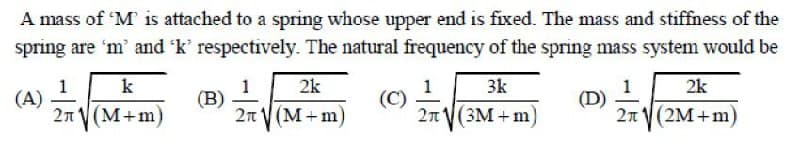 A mass of 'M is attached to a spring whose upper end is fixed. The mass and stiffness of the
spring are 'm' and 'k' respectively. The natural frequency of the spring mass system would be
1
(A)
k
2k
3k
2k
1
(B)
2n V (M+m)
(C)
2n V(3M + m
1
(D)
2n V(2M+m)
2n V (M+m)
