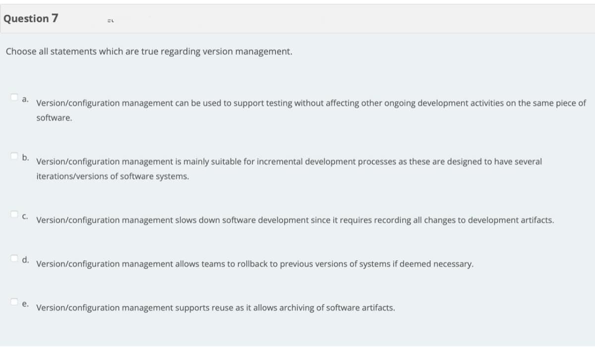 Question 7
EL
Choose all statements which are true regarding version management.
a.
Version/configuration management can be used to support testing without affecting other ongoing development activities on the same piece of
software.
b.
Version/configuration management is mainly suitable for incremental development processes as these are designed to have several
iterations/versions of software systems.
C.
Version/configuration management slows down software development since it requires recording all changes to development artifacts.
d.
Version/configuration management allows teams to rollback to previous versions of systems if deemed necessary.
e.
Version/configuration management supports reuse as it allows archiving of software artifacts.