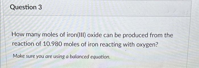 Question 3
How many moles of iron(III) oxide can be produced from the
reaction of 10.980 moles of iron reacting with oxygen?
Make sure you are using a balanced equation.
