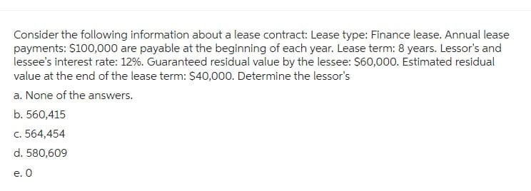 Consider the following information about a lease contract: Lease type: Finance lease. Annual lease
payments: $100,000 are payable at the beginning of each year. Lease term: 8 years. Lessor's and
lessee's interest rate: 12%. Guaranteed residual value by the lessee: $60,000. Estimated residual
value at the end of the lease term: $40,000. Determine the lessor's
a. None of the answers.
b. 560,415
c. 564,454
d. 580,609
e. 0