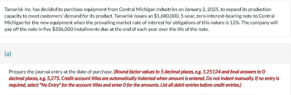 Tamarisk Inc. has decided to purchase equipment from Central Michigan Industries on January 2, 2025, to expand its production
capacity to meet customers' demand for its product. Tamarisk issues an $1,680,000, 5-year, zero-interest-bearing note to Central
Michigan for the new equipment when the prevailing market rate of interest for obligations of this nature is 12%. The company will
pay off the note in five $336,000 installments due at the end of each year over the life of the note.
(a)
Prepare the journal entry at the date of purchase. (Round factor values to 5 decimal places, e.g. 1.25124 and final answers to 0
decimal places, e.g. 5,275. Credit account titles are automatically indented when amount is entered. Do not indent manually. If no entry is
required, select "No Entry" for the account titles and enter O for the amounts. List all debit entries before credit entries.)