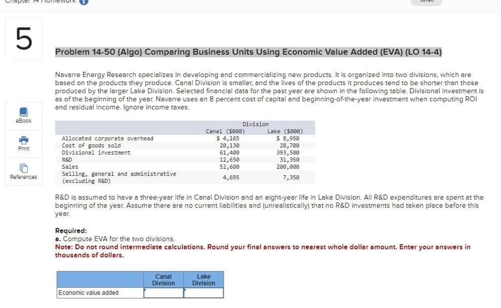 5
eBook
A
Print
S
References
Problem 14-50 (Algo) Comparing Business Units Using Economic Value Added (EVA) (LO 14-4)
Navarre Energy Research specializes in developing and commercializing new products. It is organized into two divisions, which are
based on the products they produce. Canal Division is smaller, and the lives of the products it produces tend to be shorter than those
produced by the larger Lake Division. Selected financial data for the past year are shown in the following table. Divisional investment is
as of the beginning of the year. Navarre uses an 8 percent cost of capital and beginning-of-the-year investment when computing ROI
and residual income. Ignore income taxes.
Allocated corporate overhead
Cost of goods sold
Divisional investment
R&D
Sales
Selling, general and administrative
(excluding R&D)
Economic value added
Division
Canal ($000)
$ 4,165
20,130
61,400
12,650
52,600
4,695
Canal
Division
R&D is assumed to have a three-year life in Canal Division and an eight-year life in Lake Division. All R&D expenditures are spent at the
beginning of the year. Assume there are no current liabilities and (unrealistically) that no R&D investments had taken place before this
year.
Lake ($000)
$ 8,950
28,700
Required:
a. Compute EVA for the two divisions.
Note: Do not round intermediate calculations. Round your final answers to nearest whole dollar amount. Enter your answers in
thousands of dollars.
Lake
Division
393,500
31,350
200,000
7,350