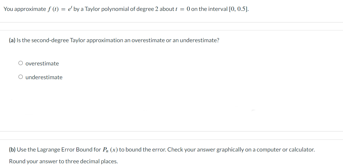 You approximate f (t) = e' by a Taylor polynomial of degree 2 about t = 0 on the interval [0, 0.5].
(a) Is the second-degree Taylor approximation an overestimate or an underestimate?
O overestimate
O underestimate
(b) Use the Lagrange Error Bound for Pn (x) to bound the error. Check your answer graphically on a computer or calculator.
Round your answer to three decimal places.