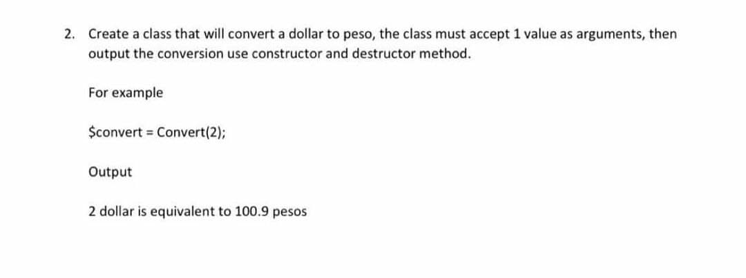 2. Create a class that will convert a dollar to peso, the class must accept 1 value as arguments, then
output the conversion use constructor and destructor method.
For example
$convert Convert(2);
Output
2 dollar is equivalent to 100.9 pesos

