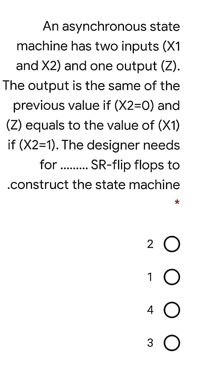 An asynchronous state
machine has two inputs (X1
and X2) and one output (Z).
The output is the same of the
previous value if (X2=0) and
(Z) equals to the value of (X1)
if (X2=1). The designer needs
for . . SR-flip flops to
...... ...
.construct the state machine
*
2 O
4
3 O
