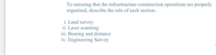 To ensuring that the infrastructure construction operations are properly
organised, describe the role of each section.
i. Land survey
ii. Laser scanning
iii. Bearing and distance
iv. Engineering Survey
