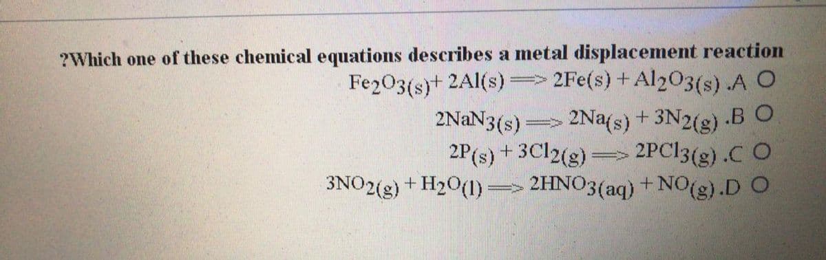 ?Which one of these chemical equations describes a metal displacement reaction
Fe203(s)+ 2Al(s) 2Fe(s) +Al203(s) .A O
2Na(s) + 3N2(g) -BO
2PC13(g) .C O
3NO2(g) + H20(1) => 2HNO3(aq) +NO(g).D O
2NAN3(s) =>
2P(s) + 3C12(g) =>
