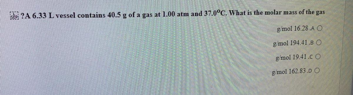 SEP ?A 6.33 L vessel contains 40.5 g of a gas at 1.00 atm and 37.0°C. What is the molar mass of the gas
g/mol 16.28 .A O
g/mol 194.41.BO
g/mol 19.41.CO
g/mol 162.83.DO
