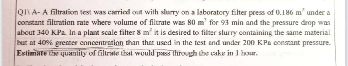 Q1\ A- A filtration test was carried out with slurry on a laboratory filter press of 0.186 m² under a
constant filtration rate where volume of filtrate was 80 m³ for 93 min and the pressure drop was
about 340 KPa. In a plant scale filter 8 m² it is desired to filter slurry containing the same material
but at 40% greater concentration than that used in the test and under 200 KPa constant pressure.
Estimate the quantity of filtrate that would pass through the cake in 1 hour.