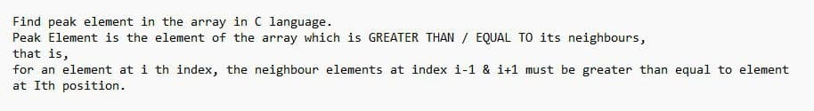 Find peak element in the array in C language.
Peak Element is the element of the array which is GREATER THAN EQUAL TO its neighbours,
that is,
for an element at i th index, the neighbour elements at index i-1 & i+1 must be greater than equal to element
at Ith position.