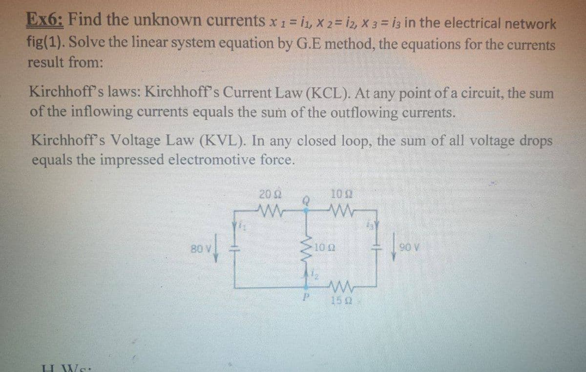 Ex6: Find the unknown currents x 1 = 11, X 2 = 12, X 3 = i3 in the electrical network
fig(1). Solve the linear system equation by G.E method, the equations for the currents
result from:
Kirchhoff's laws: Kirchhoff's Current Law (KCL). At any point of a circuit, the sum
of the inflowing currents equals the sum of the outflowing currents.
Kirchhoff's Voltage Law (KVL). In any closed loop, the sum of all voltage drops
equals the impressed electromotive force.
H. Ws.
80 V
2002
P
100
-1002
ww
150-
90 V