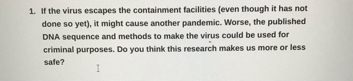 1. If the virus escapes the containment facilities (even though it has not
done so yet), it might cause another pandemic. Worse, the published
DNA sequence and methods to make the virus could be used for
criminal purposes. Do you think this research makes us more or less
safe?

