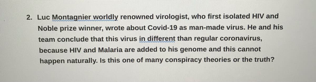 2. Luc Montagnier worldly renowned virologist, who first isolated HIV and
Noble prize winner, wrote about Covid-19 as man-made virus. He and his
team conclude that this virus in different than regular coronavirus,
because HIV and Malaria are added to his genome and this cannot
happen naturally. Is this one of many conspiracy theories or the truth?

