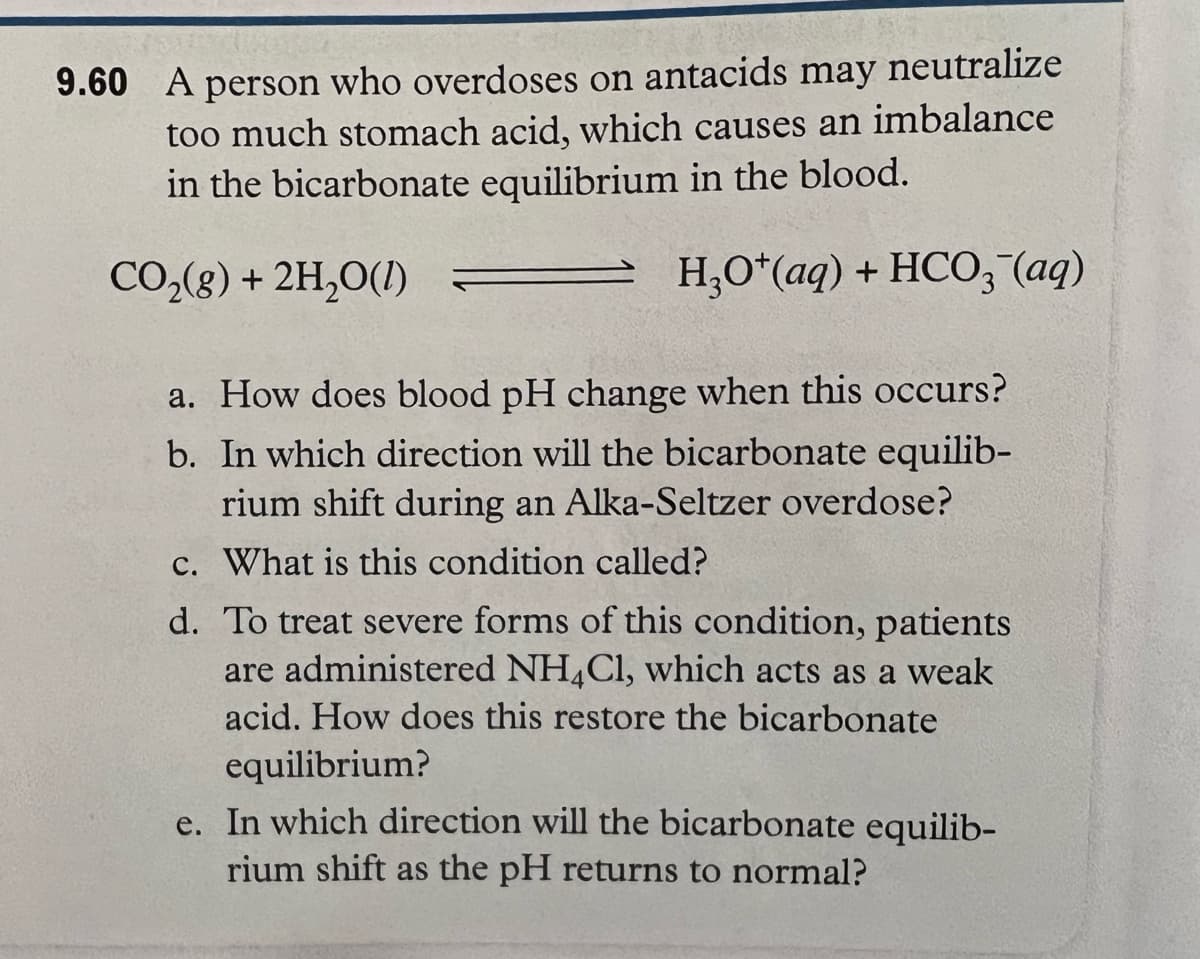 may
neutralize
9.60 A person who overdoses on antacids
too much stomach acid, which causes an imbalance
in the bicarbonate equilibrium in the blood.
CO₂(g) + 2H₂O(1) =
H3O+ (aq) + HCO3(aq)
a. How does blood pH change when this occurs?
b. In which direction will the bicarbonate equilib-
rium shift during an Alka-Seltzer overdose?
c. What is this condition called?
d. To treat severe forms of this condition, patients
are administered NH4Cl, which acts as a weak
acid. How does this restore the bicarbonate
equilibrium?
e. In which direction will the bicarbonate equilib-
rium shift as the pH returns to normal?