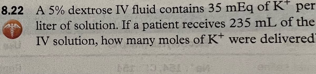 8.22 A 5% dextrose IV fluid contains 35 mEq of K* per
liter of solution. If a patient receives 235 mL of the
IV solution, how many moles of K+ were delivered
(mot