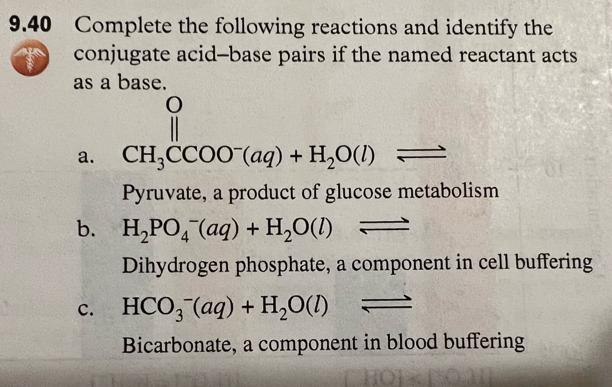 9.40 Complete the following reactions and identify the
conjugate acid-base pairs if the named reactant acts
as a base.
O
CH₂CCOO (aq) + H₂O(1) ⇒
Pyruvate, a product of glucose metabolism
b. H₂PO4 (aq) + H₂O(1) =
Dihydrogen phosphate, a component in cell buffering
c. HCO3(aq) + H₂O(l) =
a.
Bicarbonate, a component in blood buffering
