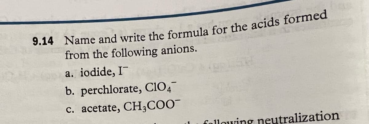 9.14 Name and write the formula for the acids formed
from the following anions.
a. iodide, I
b. perchlorate, C104
c. acetate, CH₂COO™
following neutralization