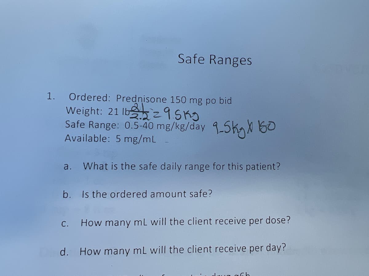 1.
Safe Ranges
Ordered: Prednisone 150 mg po bid
Weight: 21 lb
29.5kg
Safe Range: 0.5-40 mg/kg/day 9-5kg X 160
Available: 5 mg/mL
a. What is the safe daily range for this patient?
b. Is the ordered amount safe?
C.
How many mL will the client receive per dose?
d. How many mL will the client receive per day?