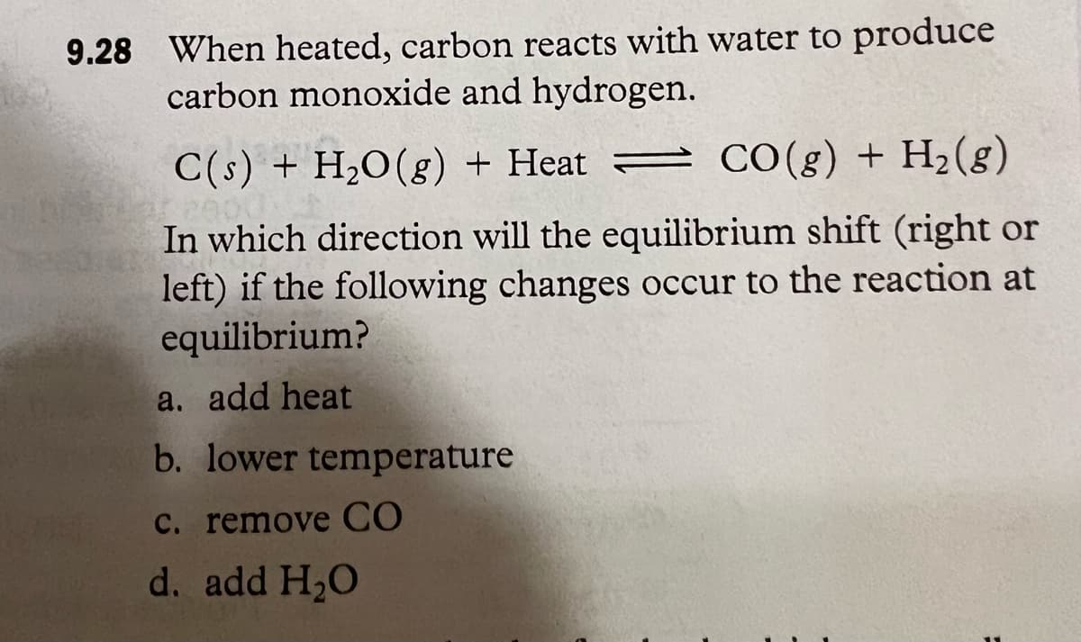 9.28 When heated, carbon reacts with water to produce
carbon monoxide and hydrogen.
C(s) + H₂O(g) + Heat
CO(g) + H₂(g)
In which direction will the equilibrium shift (right or
left) if the following changes occur to the reaction at
equilibrium?
a. add heat
b. lower temperature
c. remove CO
d. add H₂O