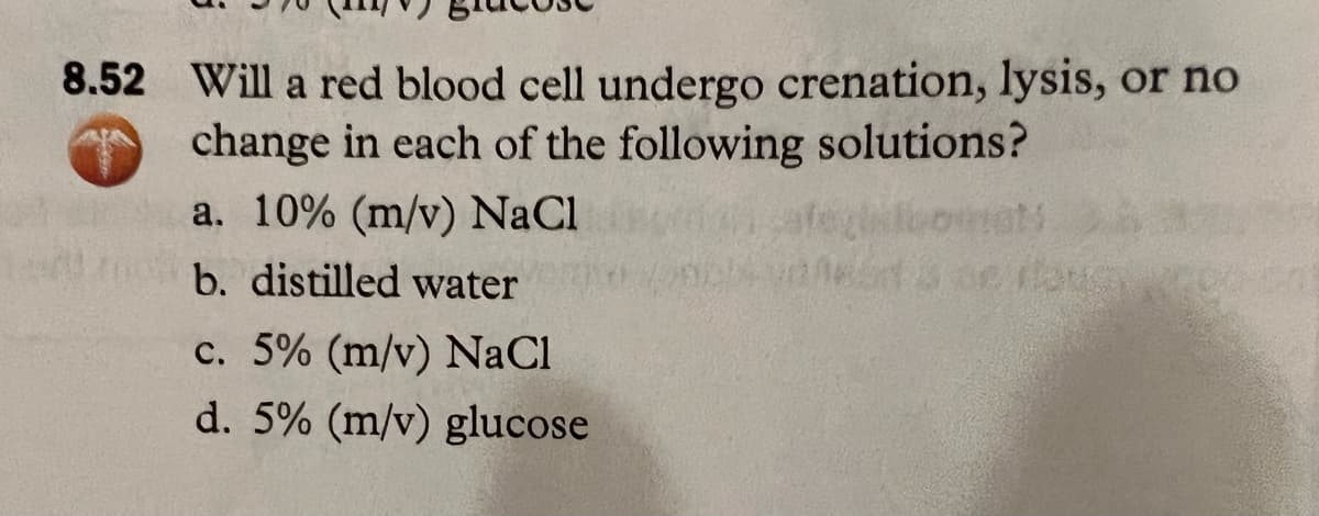 8.52 Will a red blood cell undergo crenation, lysis, or no
change in each of the following solutions?
a. 10% (m/v) NaCl
b. distilled water
c. 5% (m/v) NaCl
d. 5% (m/v) glucose
e fams