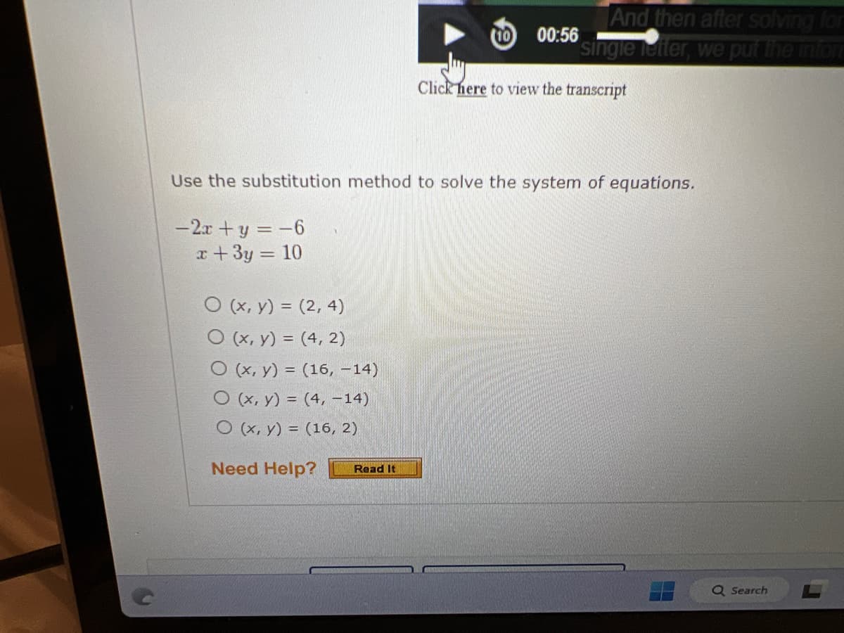 O (x, y) = (2, 4)
O (x, y) = (4,2)
O (x, y) = (16, -14)
O (x, y) = (4, -14)
O (x, y) = (16, 2)
Need Help?
00:56
Read It
And then after solving for
single letter, we put the infor
Use the substitution method to solve the system of equations.
-2x+y = -6
x + 3y = 10
Click here to view the transcript
Q Search