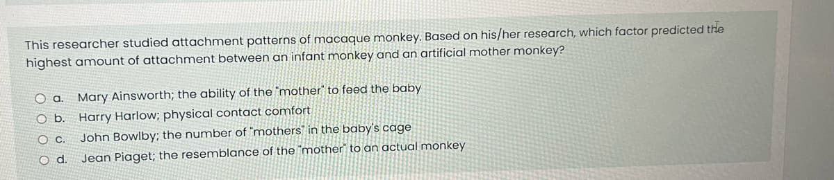 This researcher studied attachment patterns of macaque monkey. Based on his/her research, which factor predicted the
highest amount of attachment between an infant monkey and an artificial mother monkey?
a. Mary Ainsworth; the ability of the "mother" to feed the baby
Ob.
Harry Harlow; physical contact comfort.
OC.
John Bowlby; the number of "mothers in the baby's cage
O d. Jean Piaget; the resemblance of the "mother to an actual monkey