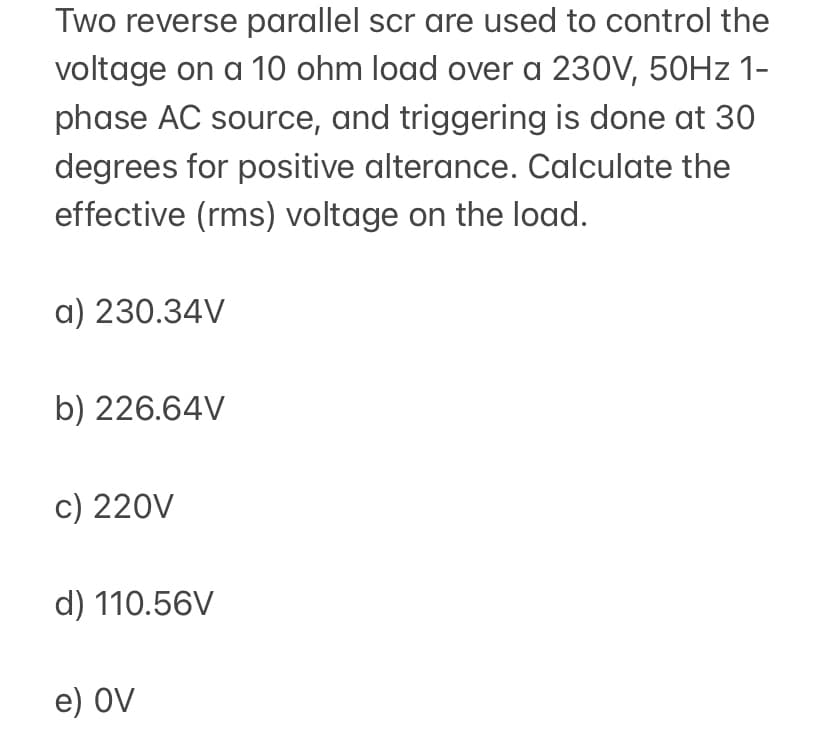 Two reverse parallel scr are used to control the
voltage on a 10 ohm load over a 230V, 50HZ 1-
phase AC source, and triggering is done at 3O
degrees for positive alterance. Calculate the
effective (rms) voltage on the load.
a) 230.34V
b) 226.64V
c) 220V
d) 110.56V
e) OV
