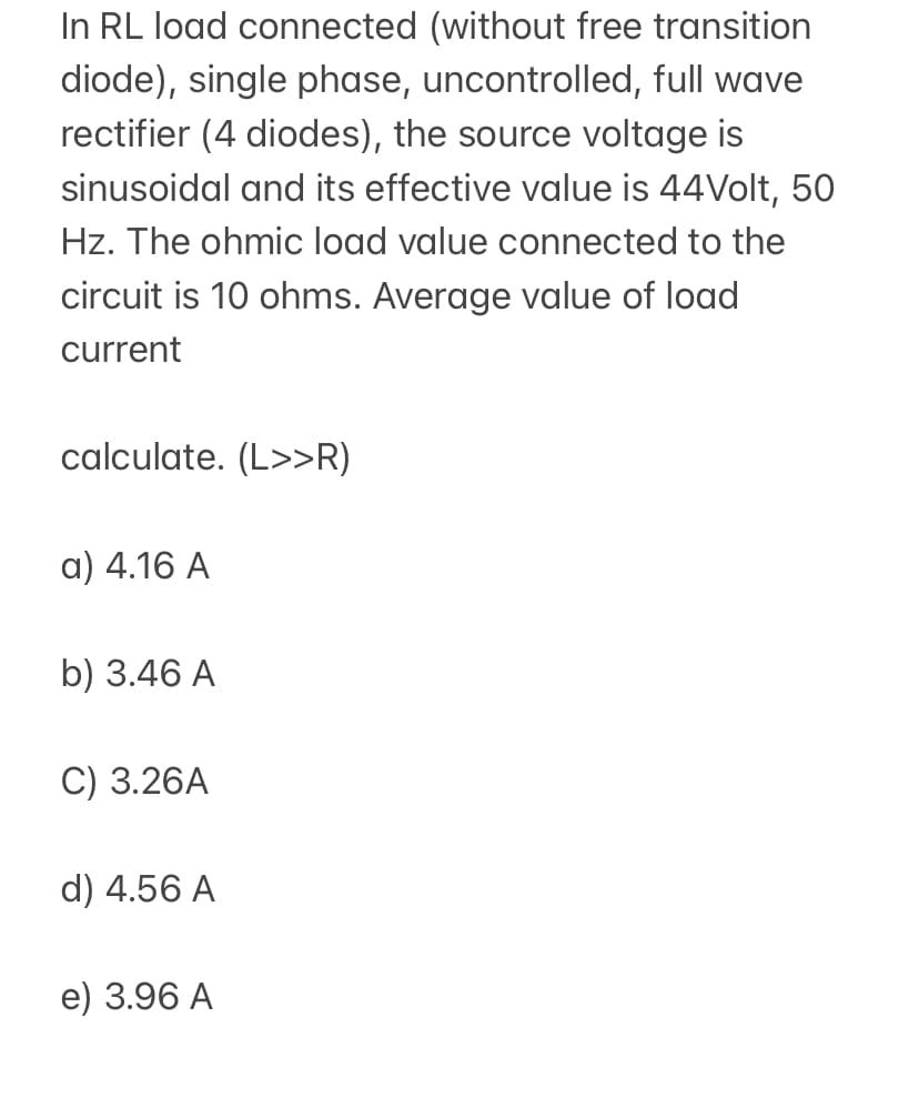 In RL load connected (without free transition
diode), single phase, uncontrolled, full wave
rectifier (4 diodes), the source voltage is
sinusoidal and its effective value is 44Volt, 50
Hz. The ohmic load value connected to the
circuit is 10 ohms. Average value of load
current
calculate. (L>>R)
a) 4.16 A
b) 3.46 A
C) 3.26A
d) 4.56 A
e) 3.96 A
