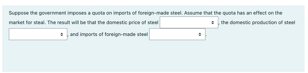 Suppose the government imposes a quota on imports of foreign-made steel. Assume that the quota has an effect on the
market for steal. The result will be that the domestic price of steel
the domestic production of steel
and imports of foreign-made steel
◆