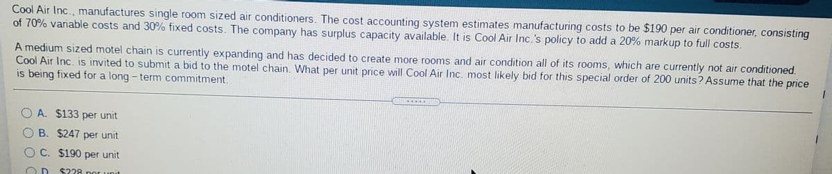 Cool Air Inc., manufactures single room sized air conditioners.. The cost accounting system estimates manufacturing costs to be $190 per air conditioner, consisting
of 70% variable costs and 30% fixed costs. The company has surplus capacity available. It is Cool Air Inc.'s policy to add a 20% markup to full costs.
A medium sized motel chain is currently expanding and has decided to create more rooms and air condition all of its rooms, which are currently not air conditioned.
Cool Air Inc. is invited to submit a bid to the motel chain. What per unit price will Cool Air Inc. most likely bid for this special order of 200 units? Assume that the price
is being fixed for a long - term commitment.
O A. $133 per unit
B. $247 per unit
C. $190 per unit
D. $228 ner unit
