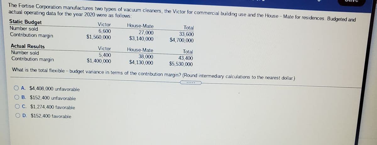 The Fortise Corporation manufactures two types of vacuum cleaners, the Victor for commercial building use and the House - Mate for residences. Budgeted and
actual operating data for the year 2020 were as follows
Static Budget
Victor
House-Mate
Total
6,600
$1,560,000
27,000
$3,140,000
Number sold
33,600
$4,700,000
Contribution margin
Actual Results
Victor
House-Mate
Total
Number sold
Contribution margin
5,400
$1,400,000
38,000
$4,130,000
43,400
$5,530,000
What is the total flexible - budget variance in terms of the contribution margin? (Round intermediary calculations to the nearest dollar.)
A. $4,408,000 unfavorable
O B. $152,400 unfavorable
O C. $1,274.400 favorable
O D. $152,400 favorable
